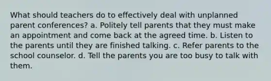 What should teachers do to effectively deal with unplanned parent conferences? a. Politely tell parents that they must make an appointment and come back at the agreed time. b. Listen to the parents until they are finished talking. c. Refer parents to the school counselor. d. Tell the parents you are too busy to talk with them.