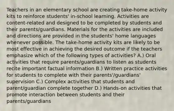 Teachers in an elementary school are creating take-home activity kits to reinforce students' in-school learning. Activities are content-related and designed to be completed by students and their parents/guardians. Materials for the activities are included and directions are provided in the students' home languages whenever possible. The take-home activity kits are likely to be most effective in achieving the desired outcome if the teachers emphasize which of the following types of activities? A.) Oral activities that require parents/guardians to listen as students recite important factual information B.) Written practice activities for students to complete with their parents'/guardians' supervision C.) Complex activities that students and parent/guardian complete together D.) Hands-on activities that promote interaction between students and their parents/guardians