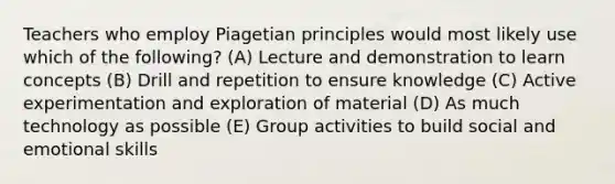 Teachers who employ Piagetian principles would most likely use which of the following? (A) Lecture and demonstration to learn concepts (B) Drill and repetition to ensure knowledge (C) Active experimentation and exploration of material (D) As much technology as possible (E) Group activities to build social and emotional skills