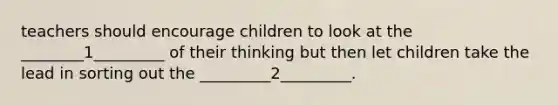 teachers should encourage children to look at the ________1_________ of their thinking but then let children take the lead in sorting out the _________2_________.