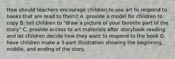 How should teachers encourage children to use art to respond to books that are read to them? A. provide a model for children to copy B. tell children to "draw a picture of your favorite part of the story" C. provide access to art materials after storybook reading and let children decide how they want to respond to the book D. have children make a 3-part illustration showing the beginning, middle, and ending of the story.