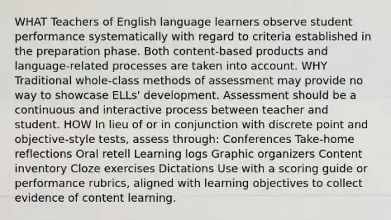 WHAT Teachers of English language learners observe student performance systematically with regard to criteria established in the preparation phase. Both content-based products and language-related processes are taken into account. WHY Traditional whole-class methods of assessment may provide no way to showcase ELLs' development. Assessment should be a continuous and interactive process between teacher and student. HOW In lieu of or in conjunction with discrete point and objective-style tests, assess through: Conferences Take-home reflections Oral retell Learning logs Graphic organizers Content inventory Cloze exercises Dictations Use with a scoring guide or performance rubrics, aligned with learning objectives to collect evidence of content learning.