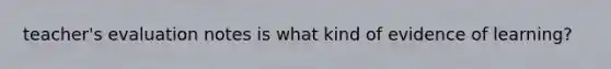 teacher's evaluation notes is what kind of evidence of learning?