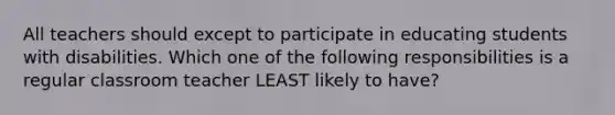 All teachers should except to participate in educating students with disabilities. Which one of the following responsibilities is a regular classroom teacher LEAST likely to have?