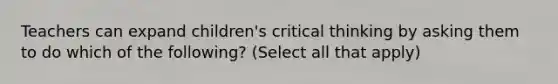 Teachers can expand children's critical thinking by asking them to do which of the following? (Select all that apply)