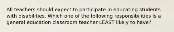 All teachers should expect to participate in educating students with disabilities. Which one of the following responsibilities is a general education classroom teacher LEAST likely to have?