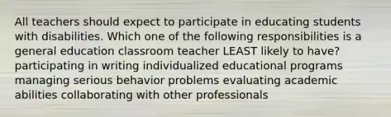 All teachers should expect to participate in educating students with disabilities. Which one of the following responsibilities is a general education classroom teacher LEAST likely to have? participating in writing individualized educational programs managing serious behavior problems evaluating academic abilities collaborating with other professionals