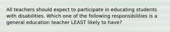 All teachers should expect to participate in educating students with disabilities. Which one of the following responsibilities is a general education teacher LEAST likely to​ have?