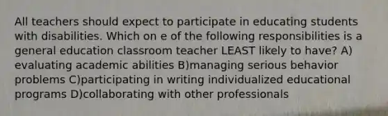 All teachers should expect to participate in educating students with disabilities. Which on e of the following responsibilities is a general education classroom teacher LEAST likely to have? A) evaluating academic abilities B)managing serious behavior problems C)participating in writing individualized educational programs D)collaborating with other professionals