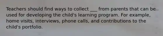 Teachers should find ways to collect ___ from parents that can be used for developing the child's learning program. For example, home visits, interviews, phone calls, and contributions to the child's portfolio.