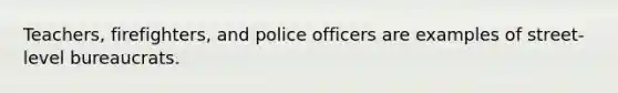 Teachers, firefighters, and police officers are examples of street-level bureaucrats.