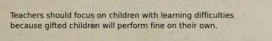 Teachers should focus on children with learning difficulties because gifted children will perform fine on their own.