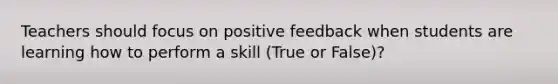 Teachers should focus on positive feedback when students are learning how to perform a skill (True or False)?