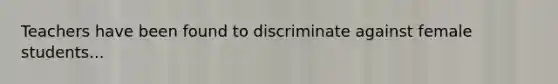 Teachers have been found to discriminate against female students...