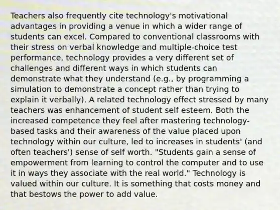 Teachers also frequently cite technology's motivational advantages in providing a venue in which a wider range of students can excel. Compared to conventional classrooms with their stress on verbal knowledge and multiple-choice test performance, technology provides a very different set of challenges and different ways in which students can demonstrate what they understand (e.g., by programming a simulation to demonstrate a concept rather than trying to explain it verbally). A related technology effect stressed by many teachers was enhancement of student self esteem. Both the increased competence they feel after mastering technology-based tasks and their awareness of the value placed upon technology within our culture, led to increases in students' (and often teachers') sense of self worth. "Students gain a sense of empowerment from learning to control the computer and to use it in ways they associate with the real world." Technology is valued within our culture. It is something that costs money and that bestows the power to add value.