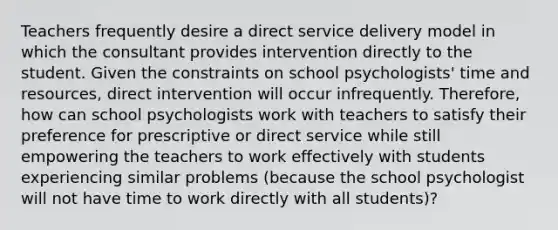 Teachers frequently desire a direct service delivery model in which the consultant provides intervention directly to the student. Given the constraints on school psychologists' time and resources, direct intervention will occur infrequently. Therefore, how can school psychologists work with teachers to satisfy their preference for prescriptive or direct service while still empowering the teachers to work effectively with students experiencing similar problems (because the school psychologist will not have time to work directly with all students)?