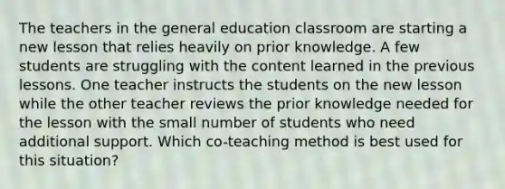 The teachers in the general education classroom are starting a new lesson that relies heavily on prior knowledge. A few students are struggling with the content learned in the previous lessons. One teacher instructs the students on the new lesson while the other teacher reviews the prior knowledge needed for the lesson with the small number of students who need additional support. Which co-teaching method is best used for this situation?