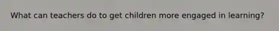 What can teachers do to get children more engaged in learning?