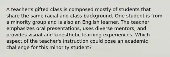 A teacher's gifted class is composed mostly of students that share the same racial and class background. One student is from a minority group and is also an English learner. The teacher emphasizes oral presentations, uses diverse mentors, and provides visual and kinesthetic learning experiences. Which aspect of the teacher's instruction could pose an academic challenge for this minority student?