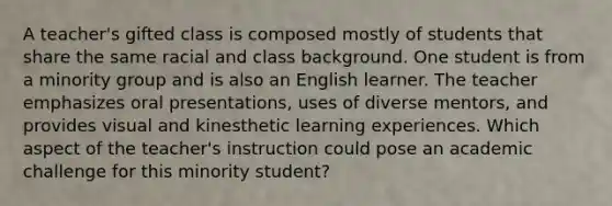 A teacher's gifted class is composed mostly of students that share the same racial and class background. One student is from a minority group and is also an English learner. The teacher emphasizes oral presentations, uses of diverse mentors, and provides visual and kinesthetic learning experiences. Which aspect of the teacher's instruction could pose an academic challenge for this minority student?