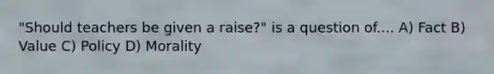 "Should teachers be given a raise?" is a question of.... A) Fact B) Value C) Policy D) Morality