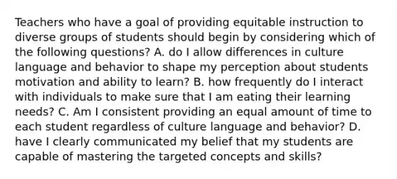 Teachers who have a goal of providing equitable instruction to diverse groups of students should begin by considering which of the following questions? A. do I allow differences in culture language and behavior to shape my perception about students motivation and ability to learn? B. how frequently do I interact with individuals to make sure that I am eating their learning needs? C. Am I consistent providing an equal amount of time to each student regardless of culture language and behavior? D. have I clearly communicated my belief that my students are capable of mastering the targeted concepts and skills?