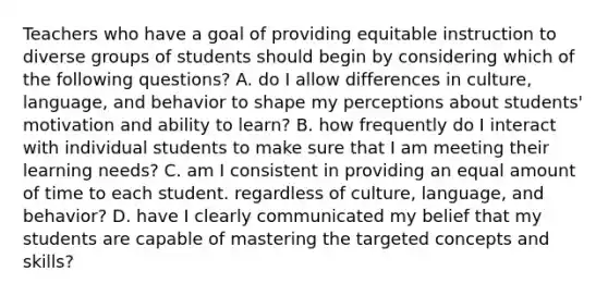 Teachers who have a goal of providing equitable instruction to diverse groups of students should begin by considering which of the following questions? A. do I allow differences in culture, language, and behavior to shape my perceptions about students' motivation and ability to learn? B. how frequently do I interact with individual students to make sure that I am meeting their learning needs? C. am I consistent in providing an equal amount of time to each student. regardless of culture, language, and behavior? D. have I clearly communicated my belief that my students are capable of mastering the targeted concepts and skills?