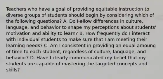 Teachers who have a goal of providing equitable instruction to diverse groups of students should begin by considering which of the following questions? A. Do I allow differences in culture, language, and behavior to shape my perceptions about students' motivation and ability to learn? B. How frequently do I interact with individual students to make sure that I am meeting their learning needs? C. Am I consistent in providing an equal amoung of time to each student, regardless of culture, language, and behavior? D. Have I clearly communicated my belief that my students are capable of mastering the targeted concepts and skills?