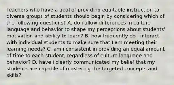 Teachers who have a goal of providing equitable instruction to diverse groups of students should begin by considering which of the following questions? A. do i allow differences in culture language and behavior to shape my perceptions about students' motivation and ability to learn? B. how frequently do I interact with individual students to make sure that I am meeting their learning needs? C. am i consistent in providing an equal amount of time to each student, regardless of culture language and behavior? D. have i clearly communicated my belief that my students are capable of mastering the targeted concepts and skills?