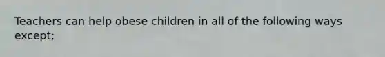 Teachers can help obese children in all of the following ways except;