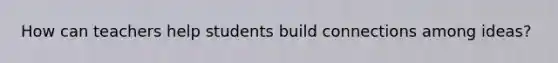 How can teachers help students build connections among ideas?