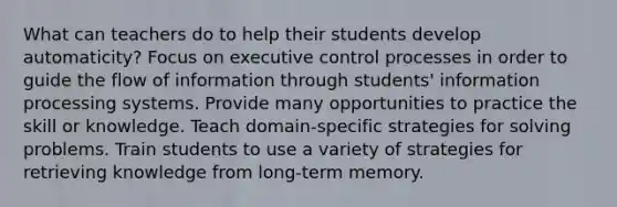 What can teachers do to help their students develop automaticity? Focus on executive control processes in order to guide the flow of information through students' information processing systems. Provide many opportunities to practice the skill or knowledge. Teach domain-specific strategies for solving problems. Train students to use a variety of strategies for retrieving knowledge from long-term memory.