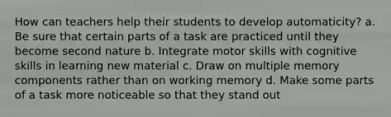 How can teachers help their students to develop automaticity? a. Be sure that certain parts of a task are practiced until they become second nature b. Integrate motor skills with cognitive skills in learning new material c. Draw on multiple memory components rather than on working memory d. Make some parts of a task more noticeable so that they stand out