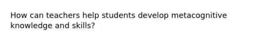 How can teachers help students develop metacognitive knowledge and skills?