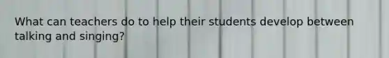 What can teachers do to help their students develop between talking and singing?