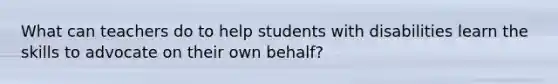 What can teachers do to help students with disabilities learn the skills to advocate on their own behalf?