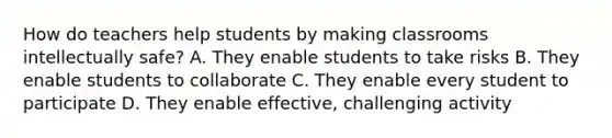 How do teachers help students by making classrooms intellectually safe? A. They enable students to take risks B. They enable students to collaborate C. They enable every student to participate D. They enable effective, challenging activity