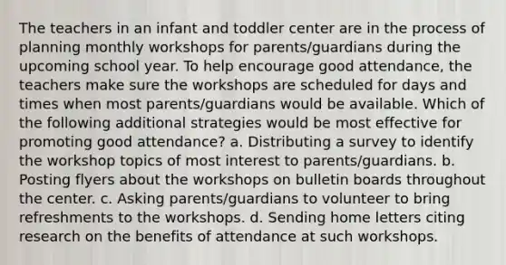 The teachers in an infant and toddler center are in the process of planning monthly workshops for parents/guardians during the upcoming school year. To help encourage good attendance, the teachers make sure the workshops are scheduled for days and times when most parents/guardians would be available. Which of the following additional strategies would be most effective for promoting good attendance? a. Distributing a survey to identify the workshop topics of most interest to parents/guardians. b. Posting flyers about the workshops on bulletin boards throughout the center. c. Asking parents/guardians to volunteer to bring refreshments to the workshops. d. Sending home letters citing research on the benefits of attendance at such workshops.