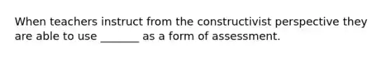 When teachers instruct from the constructivist perspective they are able to use _______ as a form of assessment.