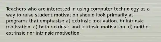 Teachers who are interested in using computer technology as a way to raise student motivation should look primarily at programs that emphasize a) extrinsic motivation. b) intrinsic motivation. c) both extrinsic and intrinsic motivation. d) neither extrinsic nor intrinsic motivation.