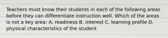 Teachers must know their students in each of the following areas before they can differentiate instruction well. Which of the areas is not a key area: A. readiness B. interest C. learning profile D. physical characteristics of the student