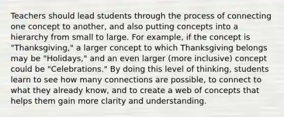 Teachers should lead students through the process of connecting one concept to another, and also putting concepts into a hierarchy from small to large. For example, if the concept is "Thanksgiving," a larger concept to which Thanksgiving belongs may be "Holidays," and an even larger (more inclusive) concept could be "Celebrations." By doing this level of thinking, students learn to see how many connections are possible, to connect to what they already know, and to create a web of concepts that helps them gain more clarity and understanding.