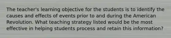 The teacher's learning objective for the students is to identify the causes and effects of events prior to and during the American Revolution. What teaching strategy listed would be the most effective in helping students process and retain this information?