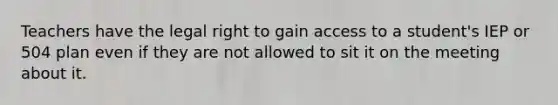 Teachers have the legal right to gain access to a student's IEP or 504 plan even if they are not allowed to sit it on the meeting about it.