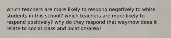 which teachers are more likely to respond negatively to white students in this school? which teachers are more likely to respond positively? why do they respond that way/how does it relate to social class and location/area?