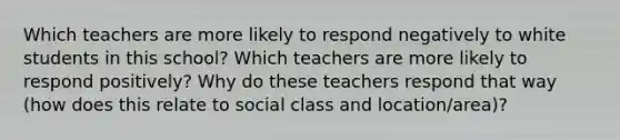 Which teachers are more likely to respond negatively to white students in this school? Which teachers are more likely to respond positively? Why do these teachers respond that way (how does this relate to social class and location/area)?