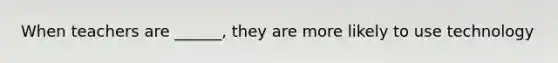 When teachers are ______, they are more likely to use technology