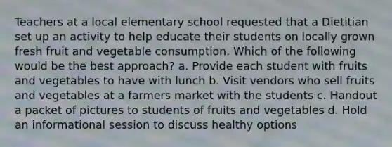 Teachers at a local elementary school requested that a Dietitian set up an activity to help educate their students on locally grown fresh fruit and vegetable consumption. Which of the following would be the best approach? a. Provide each student with fruits and vegetables to have with lunch b. Visit vendors who sell fruits and vegetables at a farmers market with the students c. Handout a packet of pictures to students of fruits and vegetables d. Hold an informational session to discuss healthy options