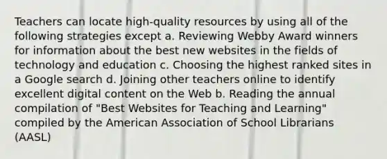 Teachers can locate high-quality resources by using all of the following strategies except a. Reviewing Webby Award winners for information about the best new websites in the fields of technology and education c. Choosing the highest ranked sites in a Google search d. Joining other teachers online to identify excellent digital content on the Web b. Reading the annual compilation of "Best Websites for Teaching and Learning" compiled by the American Association of School Librarians (AASL)