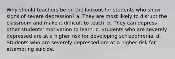 Why should teachers be on the lookout for students who show signs of severe depression? a. They are most likely to disrupt the classroom and make it difficult to teach. b. They can depress other students' motivation to learn. c. Students who are severely depressed are at a higher risk for developing schizophrenia. d. Students who are severely depressed are at a higher risk for attempting suicide.